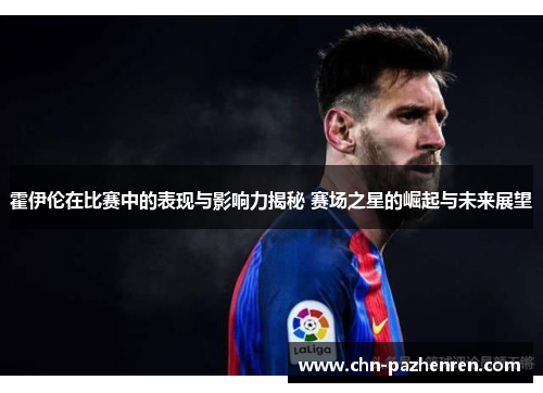 霍伊伦在比赛中的表现与影响力揭秘 赛场之星的崛起与未来展望