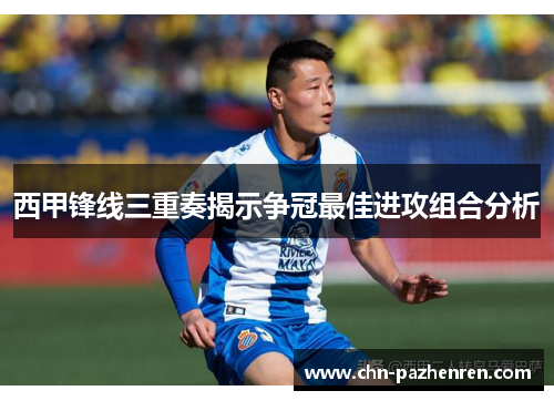 西甲锋线三重奏揭示争冠最佳进攻组合分析