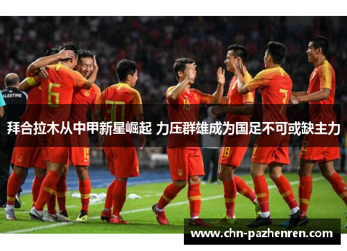 拜合拉木从中甲新星崛起 力压群雄成为国足不可或缺主力
